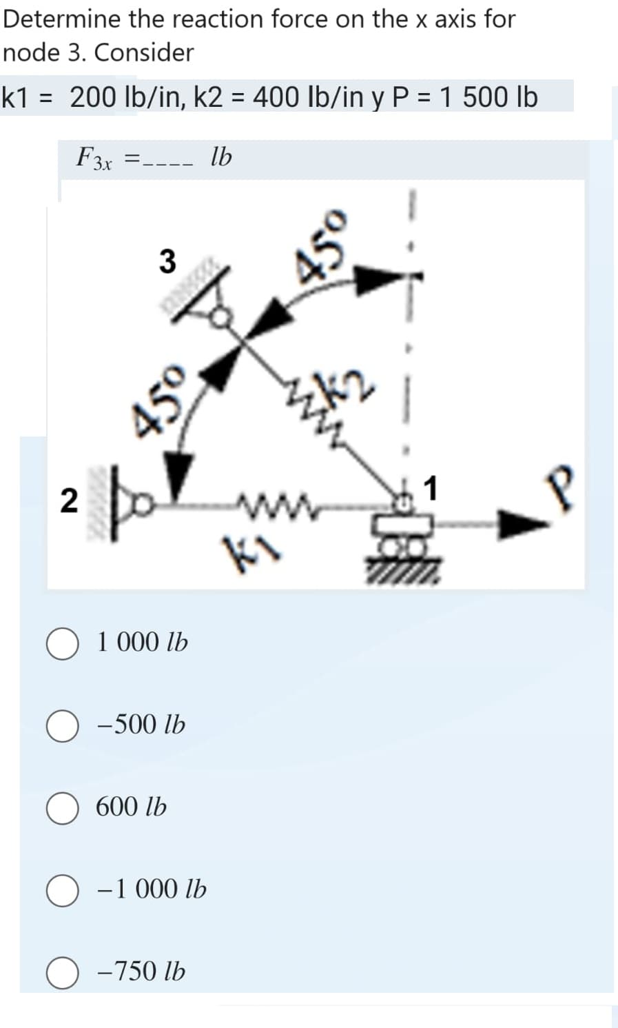 Determine the reaction force on the x axis for
node 3. Consider
k1= 200 lb/in, k2 = 400 lb/in y P = 1 500 lb
F3x =____ lb
2
3
450.
45⁰
1 000 lb
-500 lb
600 lb
- 1 000 lb
-750 lb
ki
45°
P