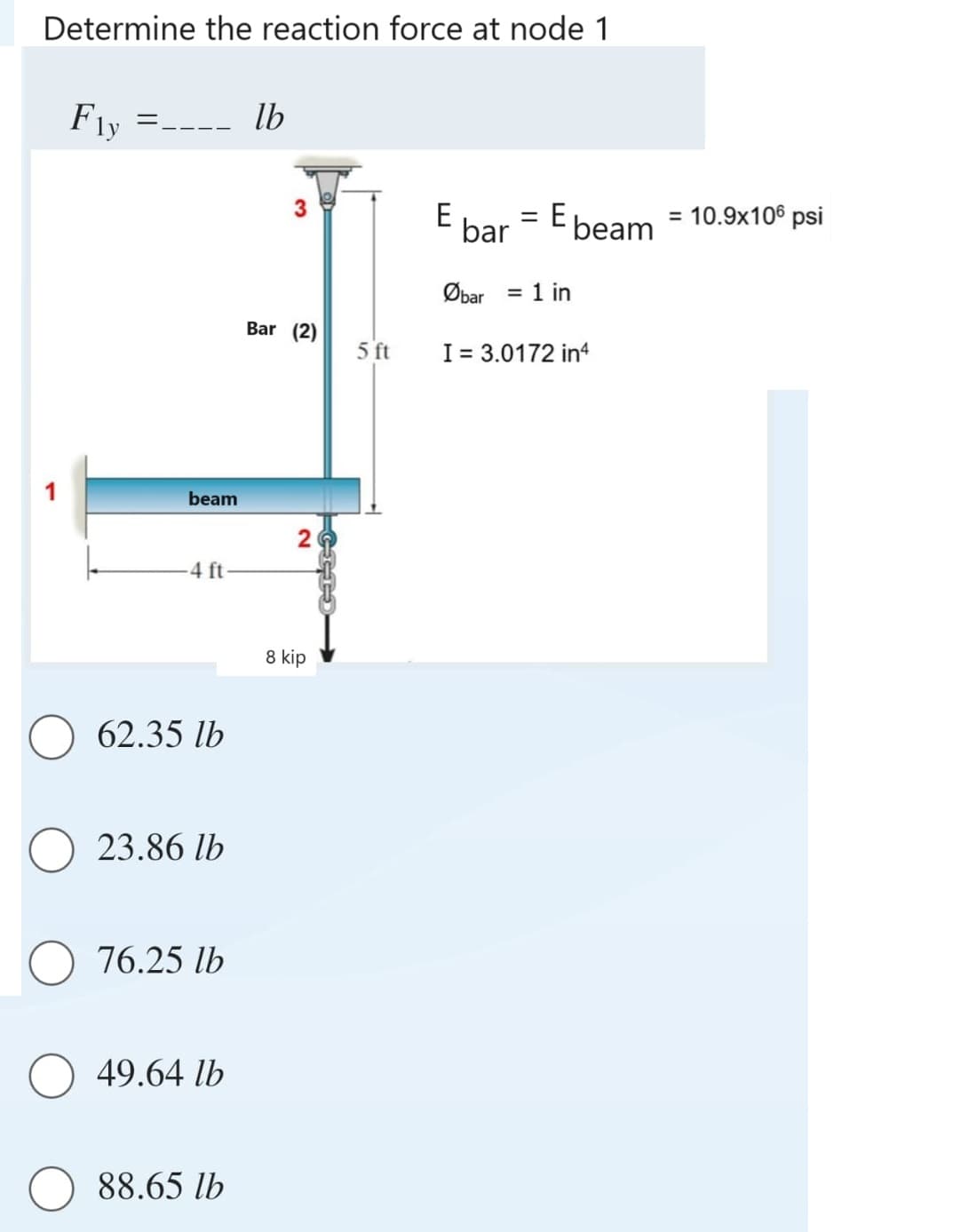 Determine the reaction force at node 1
Fly
___ lb
=----
beam
-4 ft
62.35 lb
23.86 lb
76.25 lb
49.64 lb
88.65 lb
3
Bar (2)
20
8 kip
CITS
5 ft
E
bar E beam
=
Øbar = 1 in
I = 3.0172 in4
= 10.9x106 psi