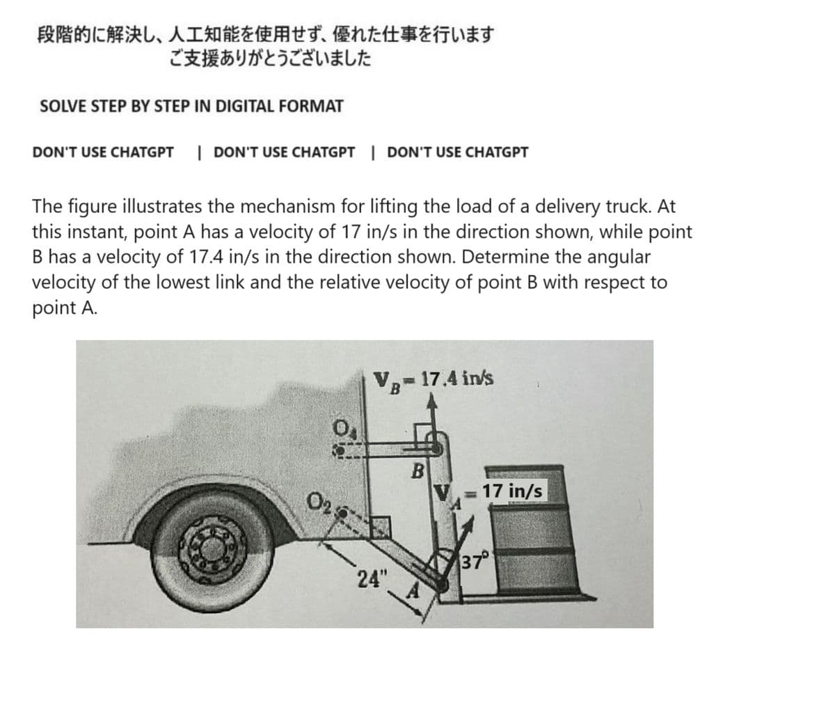 段階的に解決し、 人工知能を使用せず、 優れた仕事を行います
ご支援ありがとうございました
SOLVE STEP BY STEP IN DIGITAL FORMAT
DON'T USE CHATGPT | DON'T USE CHATGPT | DON'T USE CHATGPT
The figure illustrates the mechanism for lifting the load of a delivery truck. At
this instant, point A has a velocity of 17 in/s in the direction shown, while point
B has a velocity of 17.4 in/s in the direction shown. Determine the angular
velocity of the lowest link and the relative velocity of point B with respect to
point A.
02
VB- 17.4 in/s
24"
B
= 17 in/s
37