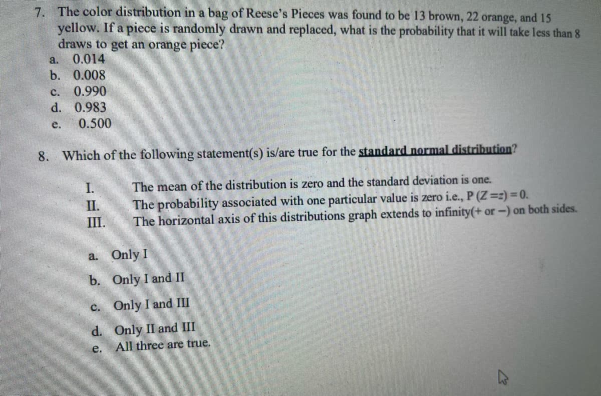 7. The color distribution in a bag of Reese's Pieces was found to be 13 brown, 22 orange, and 15
yellow. If a piece is randomly drawn and replaced, what is the probability that it will take less than 8
draws to get an orange piece?
0.014
b. 0.008
c. 0.990
d. 0.983
0.500
8. Which of the following statement(s) is/are true for the standard normal distribution?
The mean of the distribution is zero and the standard deviation is one.
The probability associated with one particular value is zero i.e., P (Z =z) = 0.
The horizontal axis of this distributions graph extends to infinity(+ or -) on both sides.
I.
II.
III.
a.
b.
c.
d.
e.
Only I
Only I and II
Only I and III
Only II and III
All three are true.
M