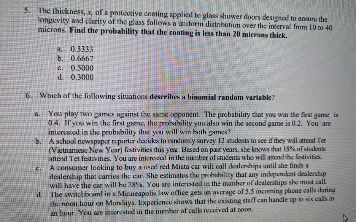 5. The thickness, x, of a protective coating applied to glass shower doors designed to ensure the
longevity and clarity of the glass follows a uniform distribution over the interval from 10 to 40
microns. Find the probability that the coating is less than 20 microns thick.
a. 0.3333
b. 0.6667
J
c. 0.5000
d.
0.3000
6. Which of the following situations describes a binomial random variable?
a.
You play two games against the same opponent. The probability that you win the first game is
0.4. If you win the first game, the probability you also win the second game is 0.2. You are
interested in the probability that you will win both games?
b. A school newspaper reporter decides to randomly survey 12 students to see if they will attend Tet
(Vietnamese New Year) festivities this year. Based on past years, she knows that 18% of students
attend Tet festivities. You are interested in the number of students who will attend the festivities.
A consumer looking to buy a used red Miata car will call dealerships until she finds a
dealership that carries the car. She estimates the probability that any independent dealership
will have the car will be 28%. You are interested in the number of dealerships she must call.
d. The switchboard in a Minneapolis law office gets an average of 5.5 incoming phone calls during
the noon hour on Mondays. Experience shows that the existing staff can handle up to six calls in
an hour. You are interested in the number of calls received at noon.