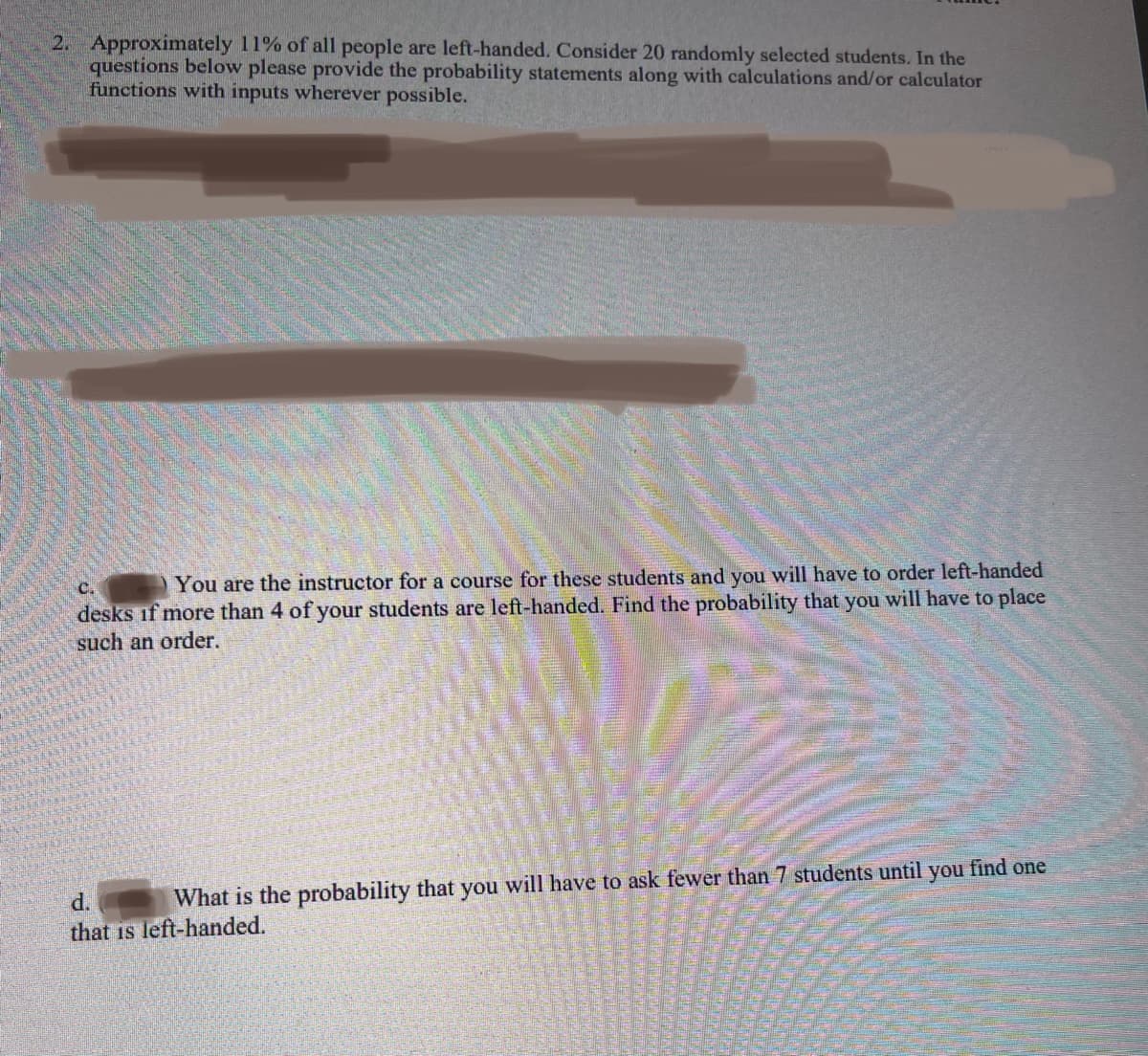 24
2. Approximately 11% of all people are left-handed. Consider 20 randomly selected students. In the
questions below please provide the probability statements along with calculations and/or calculator
functions with inputs wherever possible.
C.
You are the instructor for a course for these students and you will have to order left-handed
desks if more than 4 of your students are left-handed. Find the probability that you will have to place
such an order.
d.
What is the probability that you will have to ask fewer than 7 students until you find one
that is left-handed.