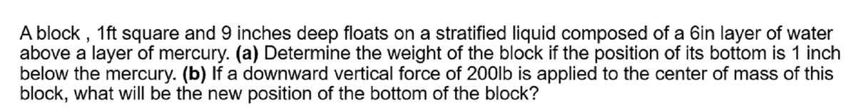 A block , 1ft square and 9 inches deep floats on a stratified liquid composed of a 6in layer of water
above a layer of mercury. (a) Determine the weight of the block if the position of its bottom is 1 inch
below the mercury. (b) If a downward vertical force of 200lb is applied to the center of mass of this
block, what will be the new position of the bottom of the block?
