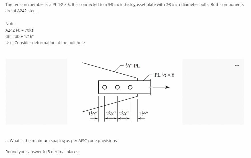 The tension member is a PL 12 x 6. It is connected to a 38-inch-thick gusset plate with 7/8-inch-diameter bolts. Both components
are of A242 steel.
Note:
A242 Fu = 70ksi
dh = db + 1/16"
Use: Consider deformation at the bolt hole
3" PL
...
PL ½x 6
12"
24" 24"
12"
a. What is the minimum spacing as per AISC code provisions
Round your answer to 3 decimal places.
