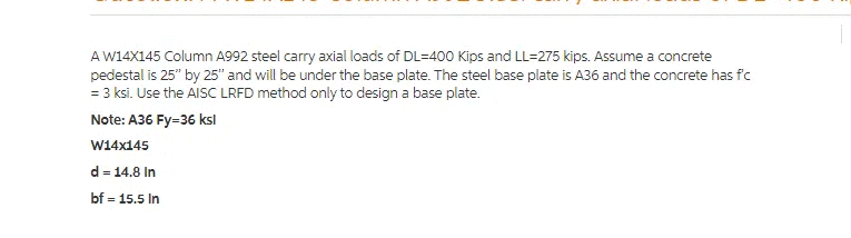 A W14X145 Column A992 steel carry axial loads of DL=400 Kips and LL=275 kips. Assume a concrete
pedestal is 25" by 25" and will be under the base plate. The steel base plate is A36 and the concrete has fc
= 3 ksi. Use the AISC LRFD method only to design a base plate.
Note: A36 Fy=36 ksl
W14x145
d = 14.8 In
bf = 15.5 In
