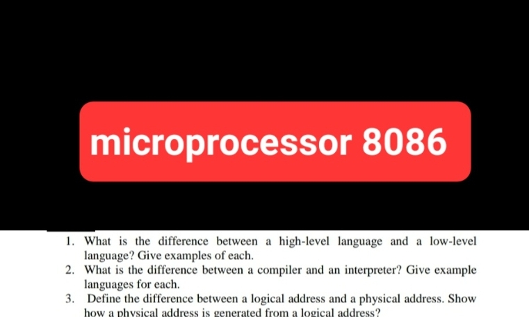 microprocessor 8086
1.
What is the difference between a high-level language and a low-level
language? Give examples of each.
2. What is the difference between a compiler and an interpreter? Give example
languages for each.
3. Define the difference between a logical address and a physical address. Show
how a physical address is generated from a logical address?