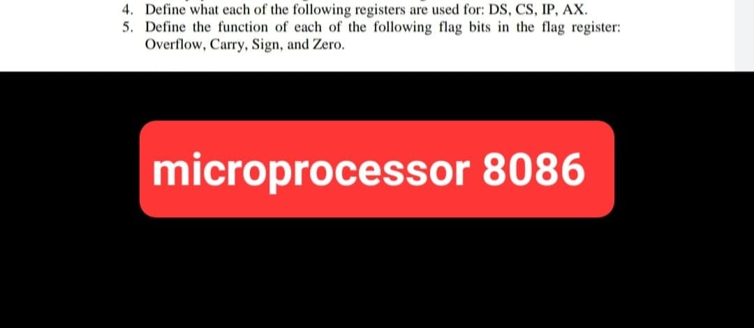 4. Define what each of the following registers are used for: DS, CS, IP, AX.
5. Define the function of each of the following flag bits in the flag register:
Overflow, Carry, Sign, and Zero.
microprocessor 8086