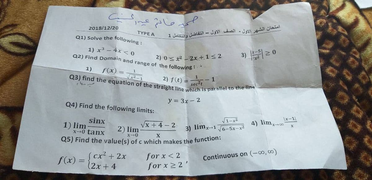 Q5) Find the value(s) of c which makes the function:
Q3) find the equation of the straight line which is parallel to the line
2018/12/20
ΤΥΡΕ Α
Q1) Solve the following :
1) x3 – 4x < 0
Q2) Find Domain and range of the following :
2) 0< *2 2x+1< 2
3) 2 0
f(x) = T
1)
2) f(t) =
sec2t
y = 3x-2
Q4) Find the following limits:
V1-x2
|x-1|
sinx
1) lim
x0 tanx
Vx +4-2
4) lim,-
2) lim
3) limx-1
6-5x-x2
X
(cx²+2x
12x + 4
for x < 2
Continuous on (-00, 00)
f(x) =
for x 2 2'
