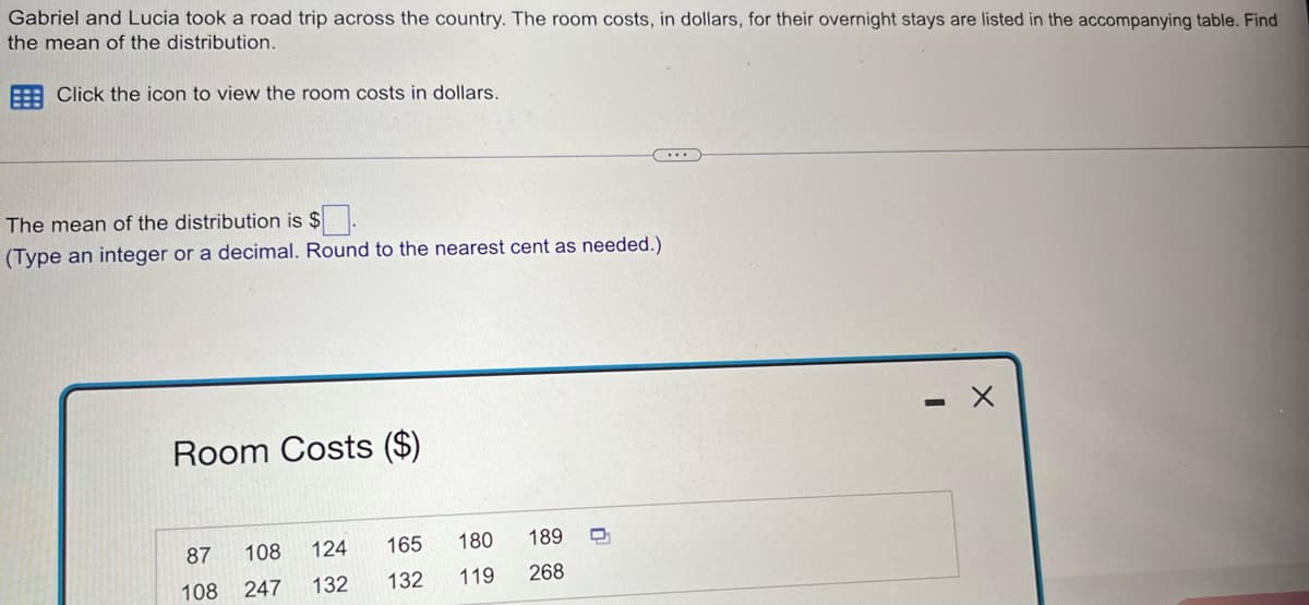 Gabriel and Lucia took a road trip across the country. The room costs, in dollars, for their overnight stays are listed in the accompanying table. Find
the mean of the distribution.
Click the icon to view the room costs in dollars.
The mean of the distribution is $.
(Type an integer or a decimal. Round to the nearest cent as needed.)
Room Costs ($)
108 124
132
87
108 247
165
180
132 119
189
268
U