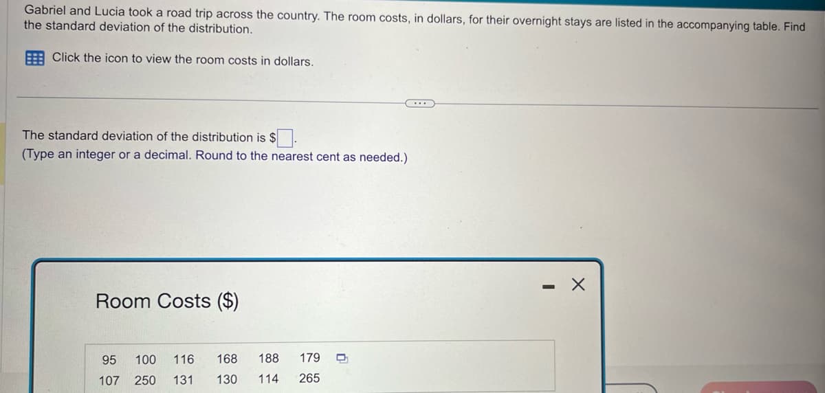 Gabriel and Lucia took a road trip across the country. The room costs, in dollars, for their overnight stays are listed in the accompanying table. Find
the standard deviation of the distribution.
Click the icon to view the room costs in dollars.
The standard deviation of the distribution is $.
(Type an integer or a decimal. Round to the nearest cent as needed.)
Room Costs ($)
95 100 116 168 188 179
107 250 131 130 114 265
0
X