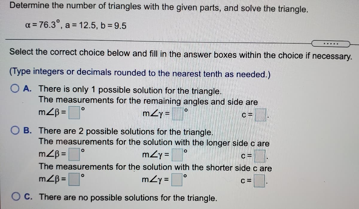 Determine the number of triangles with the given parts, and solve the triangle.
a = 76.3°, a = 12.5, b = 9.5
.....
Select the correct choice below and fill in the answer boxes within the choice if necessary.
(Type integers or decimals rounded to the nearest tenth as needed.)
A. There is only 1 possible solution for the triangle.
The measurements for the remaining angles and side are
mZB =
mzy=
C =
O B. There are 2 possible solutions for the triangle.
The measurements for the solution with the longer side c are
mZB =
mzy =
%3D
The measurements for the solution with the shorter side c are
mZy =°
%3D
O C. There are no possible solutions for the triangle.
