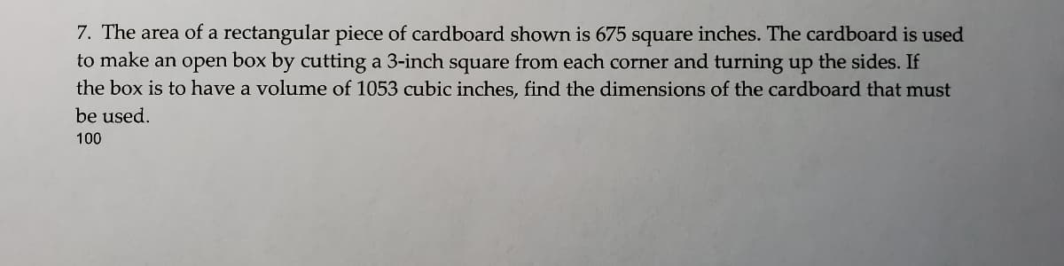 7. The area of a rectangular piece of cardboard shown is 675 square inches. The cardboard is used
to make an open box by cutting a 3-inch square from each corner and turning up the sides. If
the box is to have a volume of 1053 cubic inches, find the dimensions of the cardboard that must
be used.
100
