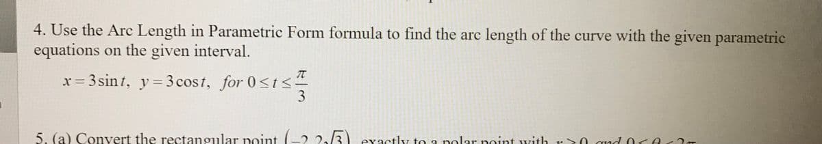 4. Use the Arc Length in Parametric Form formula to find the arc length of the curve with the given parametric
equations on the given interval.
= 3 sin t, y = 3 cost, for 0<t<
5. (a) Convert the rectangular point (-2 2/3) exactly to a nolar noint with r0 qud O1Ar 2
