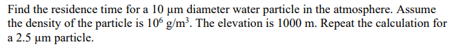 Find the residence time for a 10 µm diameter water particle in the atmosphere. Assume
the density of the particle is 10 g/m³. The elevation is 1000 m. Repeat the calculation for
a 2.5 µm particle.
