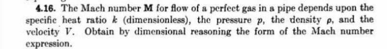 4.16. The Mach number M for flow of a perfect gas in a pipe depends upon the
specific heat ratio k (dimensionless), the pressure p, the density p, and the
velocity V. Obtain by dimensional reasoning the form of the Mach number
expression.
