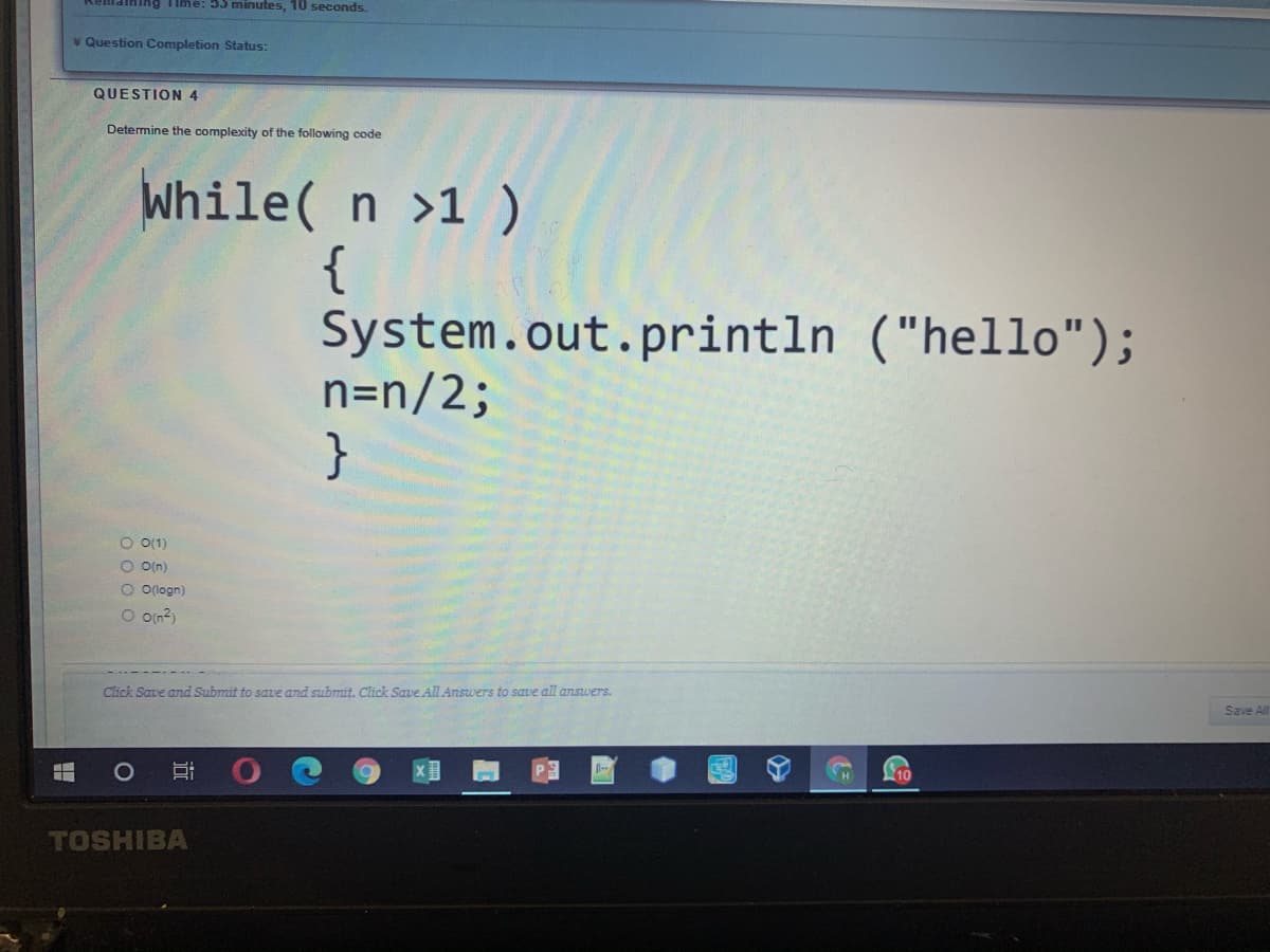 dining Time: 55 minutes, 10 seconds.
v Question Completion Status:
QUESTION 4
Determine the complexity of the following code
While( n >1 )
{
System.out.println ("hello");
n=n/2;
}
O O(1)
O O(n)
O O(logn)
O oin?)
Click Save and Submit to save and submit. Click Save All Answers to save all answers.
Save All
1O
10
TOSHIBA
