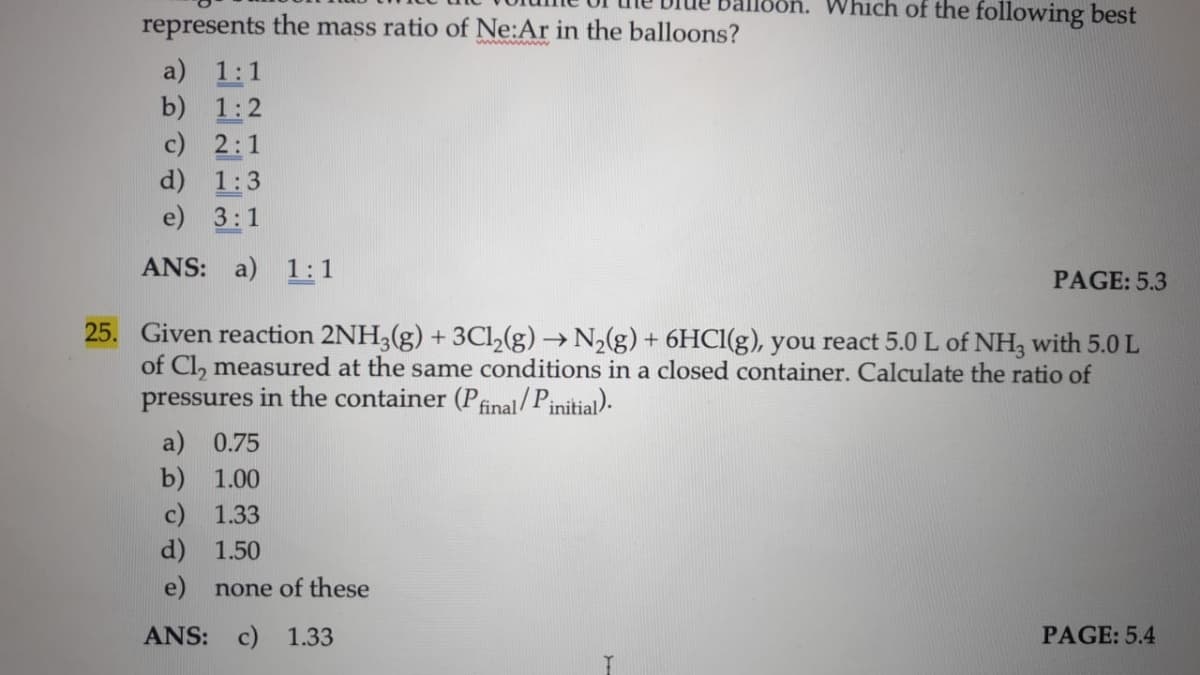 Sn. Which of the following best
represents the mass ratio of Ne:Ar in the balloons?
a) 1:1
b) 1:2
c) 2:1
d) 1:3
e) 3:1
ANS: a) 1:1
PAGE: 5.3
25. Given reaction 2NH3(g) + 3Cl,(g) → N2(g) + 6HCI(g), you react 5.0 L of NH, with 5.0 L
of Cl, measured at the same conditions in a closed container. Calculate the ratio of
pressures in the container (P
final/Pinitial).
a) 0.75
b) 1.00
c) 1.33
d) 1.50
e) none of these
ANS: c) 1.33
PAGE: 5.4
