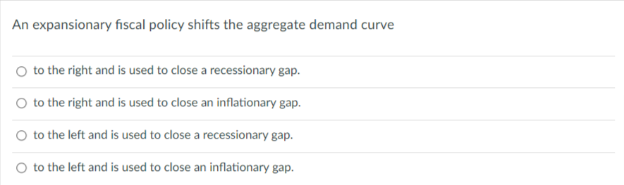 An expansionary fiscal policy shifts the aggregate demand curve
to the right and is used to close a recessionary gap.
O to the right and is used to close an inflationary gap.
to the left and is used to close a recessionary gap.
O to the left and is used to close an inflationary gap.
