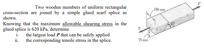 Two wooden members of uniform rectangular
150 mm
cross-section are joined by a simple glued scarf splice as
shown.
Knowing that the maximum allowable shearing stress in the
glued splice is 620 kPa, determine
i.
the largest load P that can be safely applied
ii.
the corresponding tensile stress in the splice.
75 mm
