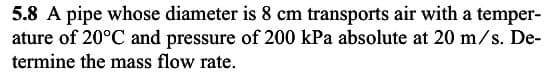 5.8 A pipe whose diameter is 8 cm transports air with a temper-
ature of 20°C and pressure of 200 kPa absolute at 20 m/s. De-
termine the mass flow rate.
