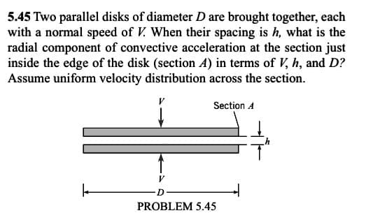 5.45 Two parallel disks of diameter D are brought together, each
with a normal speed of V. When their spacing is h, what is the
radial component of convective acceleration at the section just
inside the edge of the disk (section A) in terms of V, h, and D?
Assume uniform velocity distribution across the section.
Section A
PROBLEM 5.45
