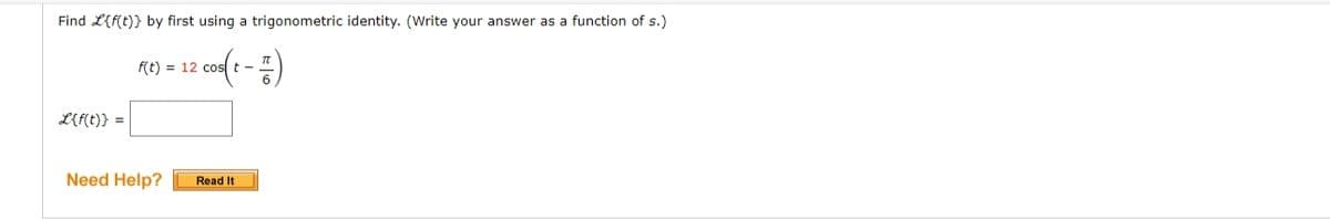 Find L{f(t)} by first using a trigonometric identity. (Write your answer as a function of s.)
f(t) = 12 cost -
L{f(t)} =
Need Help?
Read It
