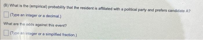 (B) What is the (empirical) probability that the resident is affiliated with a political party and prefers candidate A?
(Type an integer or a decimal.)
What are the odds against this event?
Type an integer or a simplified fraction.)
