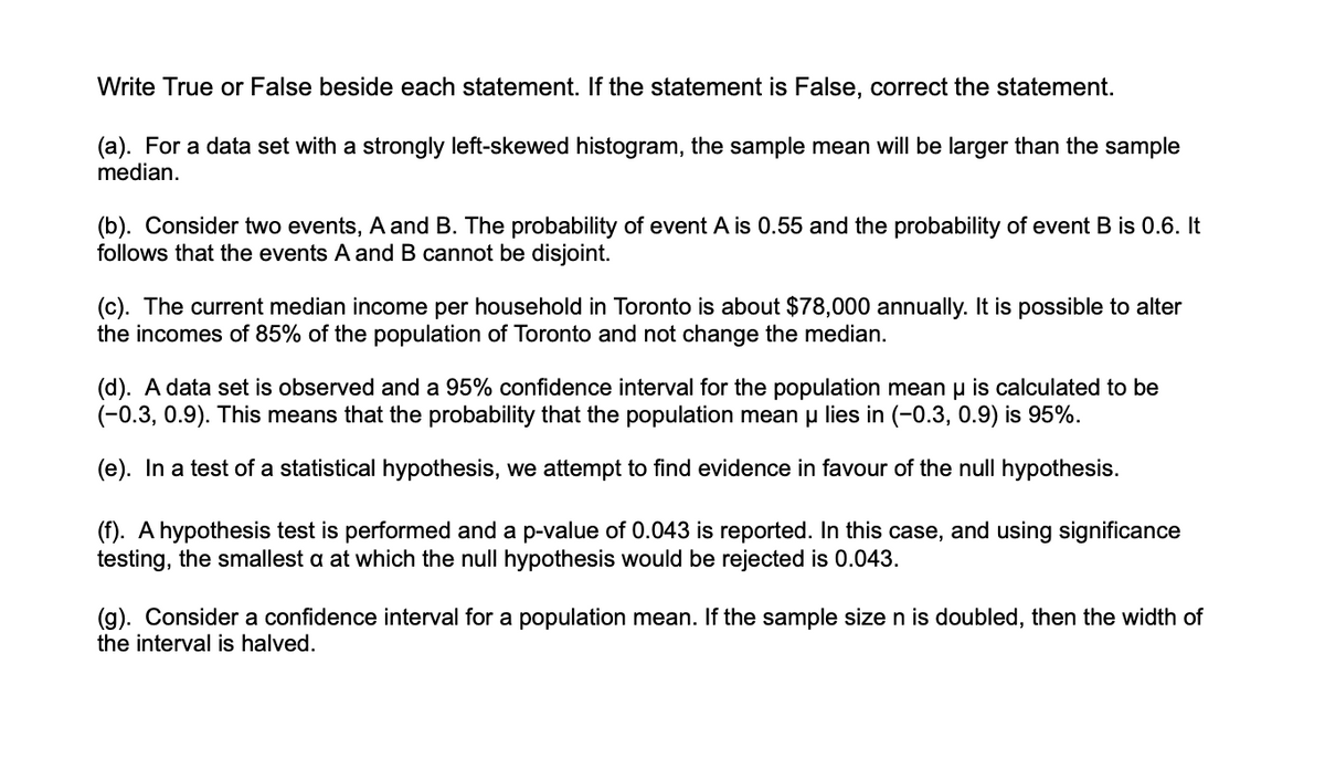 Write True or False beside each statement. If the statement is False, correct the statement.
(a). For a data set with a strongly left-skewed histogram, the sample mean will be larger than the sample
median.
(b). Consider two events, A and B. The probability of event A is 0.55 and the probability of event B is 0.6. It
follows that the events A and B cannot be disjoint.
(c). The current median income per household in Toronto is about $78,000 annually. It is possible to alter
the incomes of 85% of the population of Toronto and not change the median.
(d). A data set is observed and a 95% confidence interval for the population mean u is calculated to be
(-0.3, 0.9). This means that the probability that the population mean u lies in (-0.3, 0.9) is 95%.
(e). In a test of a statistical hypothesis, we attempt to find evidence in favour of the null hypothesis.
(f). A hypothesis test is performed and a p-value of 0.043 is reported. In this case, and using significance
testing, the smallest a at which the null hypothesis would be rejected is 0.043.
(g). Consider a confidence interval for a population mean. If the sample size n is doubled, then the width of
the interval is halved.
