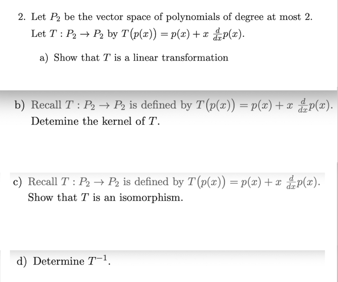 2. Let P2 be the vector space of polynomials of degree at most 2.
Let T: P2 → P2 by T (p(x)) = p(x) + x p(x).
a) Show that T is a linear transformation
b) Recall T: P₂ → P₂ is defined by T (p(x)) = p(x) + x dp(x).
Detemine the kernel of T.
c) Recall T: P₂ → P₂ is defined by T (p(x)) = p(x) + x p(x).
Show that T is an isomorphism.
d) Determine T−¹.