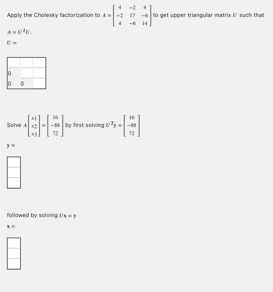 4
Apply the Cholesky factorization to A = -2
4
A = UTU.
U =
10
10
x1
Solve A x2
y =
0
8
X =
=
followed by solving Ux = y
-2 4
17
-6 14
16
16
-88 by first solving UTy = -88
72
72
-6 to get upper triangular matrix U such that