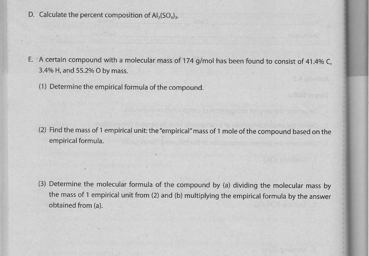 D. Calculate the percent composition of Al,(SO)3.
hotooant
E. A certain compound with a molecular mass of 174 g/mol has been found to consist of 41.4% C,
3.4% H, and 55.2% O by mass.
(1) Determine the empirical formula of the compound.
(2) Find the mass of 1 empirical unit: the "empirical" mass of 1 mole of the compound based on the
empirical formula.
(3) Determine the molecular formula of the compound by (a) dividing the molecular mass by
the mass of 1 empirical unit from (2) and (b) multiplying the empirical formula by the answer
obtained from (a).
