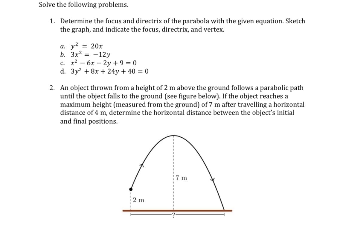 Solve the following problems.
1. Determine the focus and directrix of the parabola with the given equation. Sketch
the graph, and indicate the focus, directrix, and vertex.
а. у?
b. Зx2 3D —12у
с. х2 — 6х — 2у +9 %3D 0
d. 3y? + 8x + 24y + 40 = 0
= 20x
2. An object thrown from a height of 2 m above the ground follows a parabolic path
until the object falls to the ground (see figure below). If the object reaches a
maximum height (measured from the ground) of 7 m after travelling a horizontal
distance of 4 m, determine the horizontal distance between the object's initial
and final positions.
7 m
2 m
