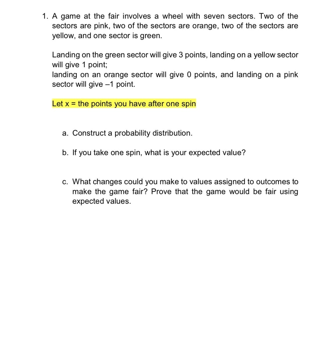 1. A game at the fair involves a wheel with seven sectors. Two of the
sectors are pink, two of the sectors are orange, two of the sectors are
yellow, and one sector is green.
Landing on the green sector will give 3 points, landing on a yellow sector
will give 1 point;
landing on an orange sector will give 0 points, and landing on a pink
sector will give -1 point.
Let x = the points you have after one spin
a. Construct a probability distribution.
b. If you take one spin, what is your expected value?
c. What changes could you make to values assigned to outcomes to
make the game fair? Prove that the game would be fair using
expected values.
