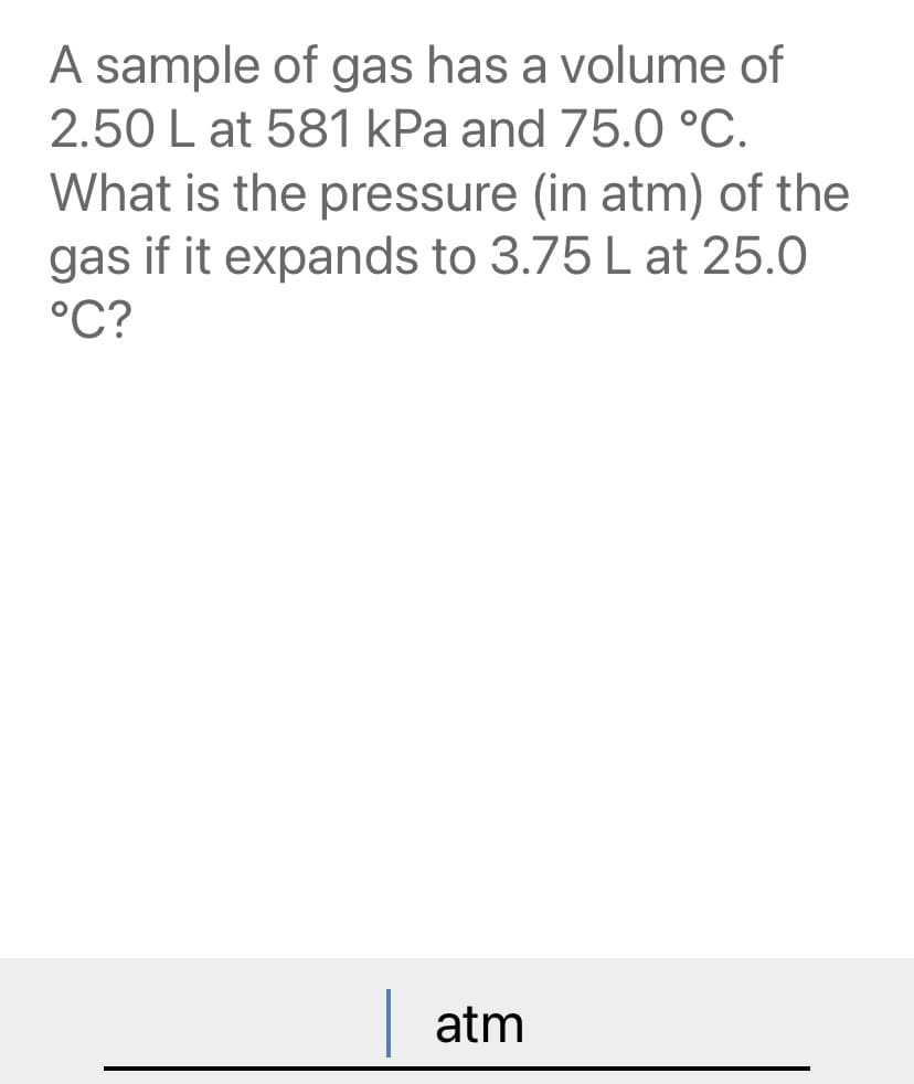 A sample of gas has a volume of
2.50 L at 581 kPa and 75.0 °C.
What is the pressure (in atm) of the
gas if it expands to 3.75 L at 25.0
°C?
atm
