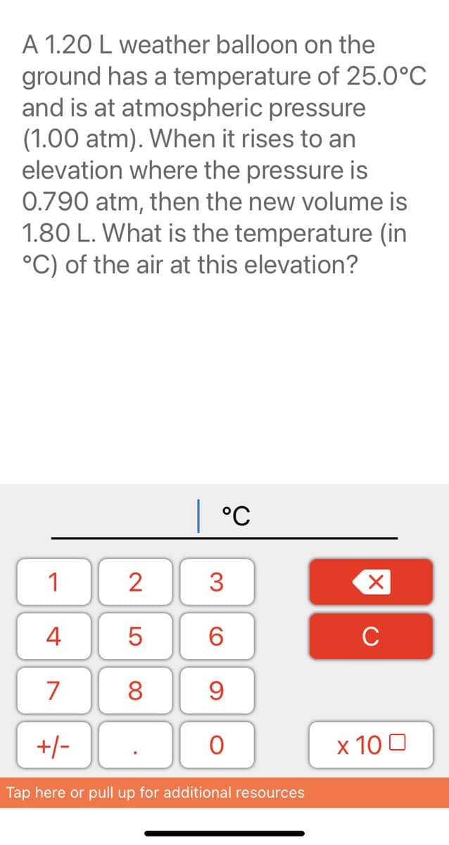 A 1.20 L weather balloon on the
ground has a temperature of 25.0°C
and is at atmospheric pressure
(1.00 atm). When it rises to an
elevation where the pressure is
0.790 atm, then the new volume is
1.80 L. What is the temperature (in
°C) of the air at this elevation?
°C
1
2
3
4
6.
C
7
8
+/-
x 10 0
Tap here or pull up for additional resources
LO
