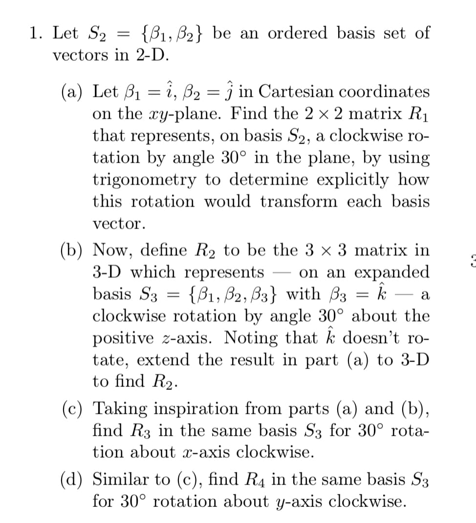 1. Let S2
{B1, B2} be an ordered basis set of
vectors in 2-D.
(a) Let B1 = î, B2 = j in Cartesian coordinates
on the xy-plane. Find the 2 × 2 matrix R1
that represents, on basis S2, a clockwise ro-
tation by angle 30° in the plane, by using
trigonometry to determine explicitly how
this rotation would transform each basis
vector.
(b) Now, define R2 to be the 3 x 3 matrix in
3-D which represents
basis S3 = {B1, B2, B3} with B3
clockwise rotation by angle 30° about the
positive z-axis. Noting that k doesn't ro-
tate, extend the result in part (a) to 3-D
to find R2.
on an expanded
-
a
(c) Taking inspiration from parts (a) and (b),
find R3 in the same basis S3 for 30° rota-
tion about x-axis clockwise.
(d) Similar to (c), find R4 in the same basis S3
for 30° rotation about y-axis clockwise.
