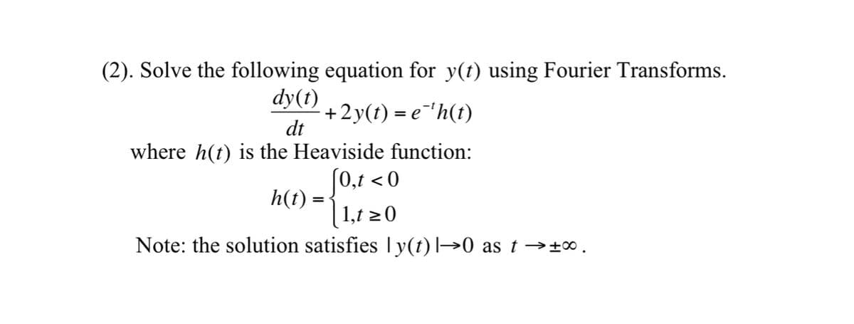 (2). Solve the following equation for y(t) using Fourier Transforms.
dy(t)
+2y(t) = e¯¹h(t)
dt
where h(t) is the Heaviside function:
[0,t <0
1,t≥0
Note: the solution satisfies ly(t) |→0 as t→±∞.
h(t) =