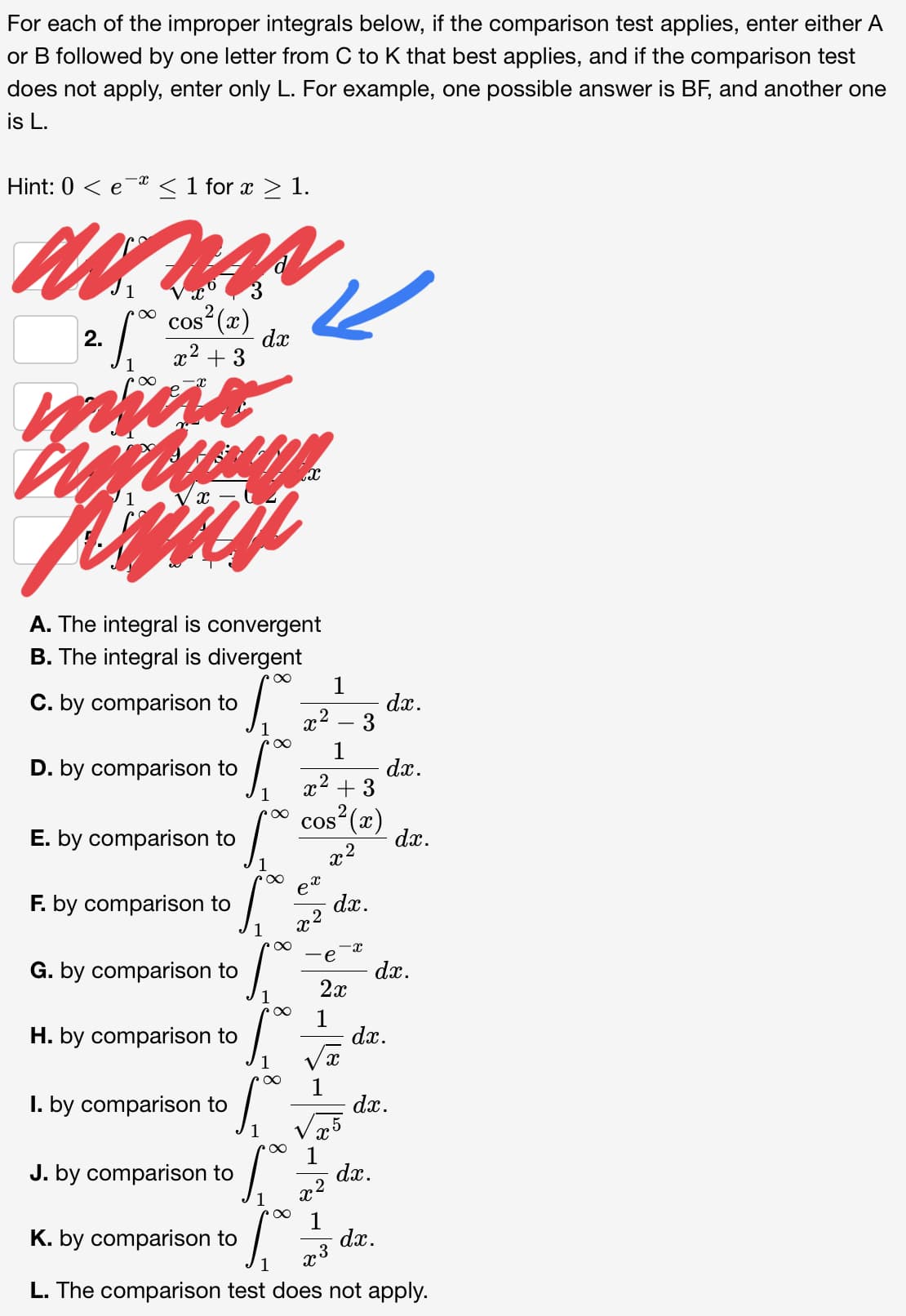 For each of the improper integrals below, if the comparison test applies, enter either A
or B followed by one letter from C to K that best applies, and if the comparison test
does not apply, enter only L. For example, one possible answer is BF, and another one
is L.
Hint: 0 < e < 1 for x > 1.
cos (x)
dx
2.
x2 + 3
A. The integral is convergent
B. The integral is divergent
1
dx.
x2 – 3
C. by comparison to
1
dx.
x2 + 3
D. by comparison to
1
cos“(x)
dx.
E. by comparison to
F. by comparison to
dx.
x2
1
e
G. by comparison to
dx.
2x
1
1
dx.
H. by comparison to
I. by comparison to
dx.
1
dx.
x2
J. by comparison to
1
dx.
x3
K. by comparison to
1
L. The comparison test does not apply.
