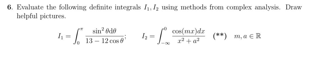 6. Evaluate the following definite integrals I₁, I2 using methods from complex analysis. Draw
helpful pictures.
I₁
=
S
sin² Øde
13 12 cos 0'
I₂ =
Lo
cos(mx) dx
x² + a²
(**) m, a € R