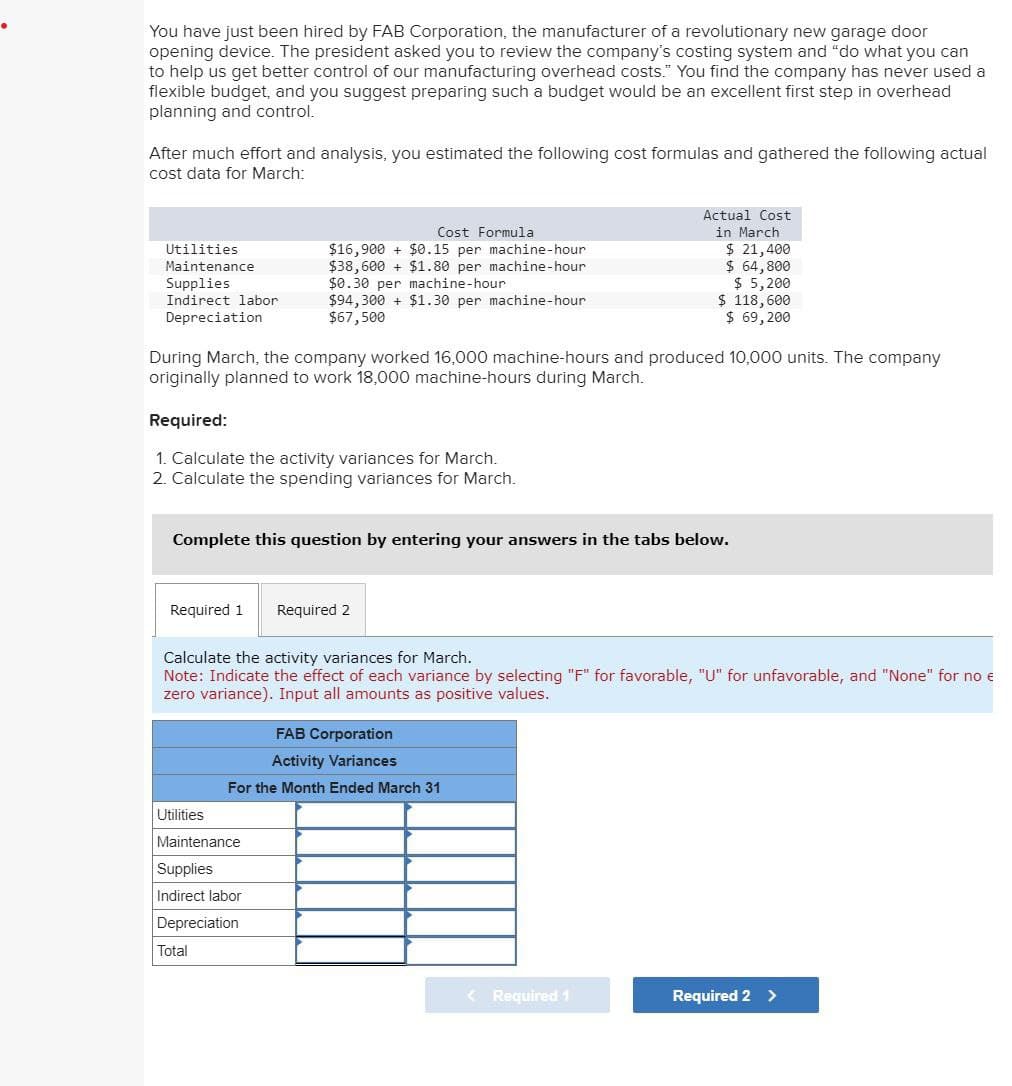 You have just been hired by FAB Corporation, the manufacturer of a revolutionary new garage door
opening device. The president asked you to review the company's costing system and "do what you can
to help us get better control of our manufacturing overhead costs." You find the company has never used a
flexible budget, and you suggest preparing such a budget would be an excellent first step in overhead
planning and control.
After much effort and analysis, you estimated the following cost formulas and gathered the following actual
cost data for March:
Utilities
Maintenance
Supplies
Indirect labor
Depreciation
Cost Formula
$16,900 + $0.15 per machine-hour
$38,600 + $1.80 per machine-hour
$0.30 per machine-hour
$94,300 + $1.30 per machine-hour
$67,500
Actual Cost
in March
$ 21,400
$ 64,800
$ 5,200
$ 118,600
$ 69,200
During March, the company worked 16,000 machine-hours and produced 10,000 units. The company
originally planned to work 18,000 machine-hours during March.
Required:
1. Calculate the activity variances for March.
2. Calculate the spending variances for March.
Complete this question by entering your answers in the tabs below.
Required 1 Required 2
Calculate the activity variances for March.
Note: Indicate the effect of each variance by selecting "F" for favorable, "U" for unfavorable, and "None" for no e
zero variance). Input all amounts as positive values.
FAB Corporation
Activity Variances
For the Month Ended March 31
Utilities
Maintenance
Supplies
Indirect labor
Depreciation
Total
< Required 1
Required 2 >
