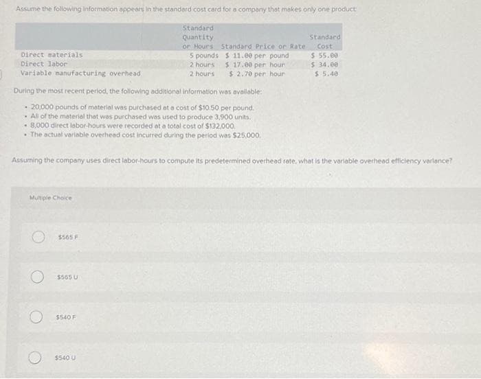 Assume the following information appears in the standard cost card for a company that makes only one product
Standard
Quantity
Direct materials
Direct labor
Variable manufacturing overhead
During the most recent period, the following additional Information was available:
- 20,000 pounds of material was purchased at a cost of $10.50 per pound.
All of the material that was purchased was used to produce 3,900 units.
.
8,000 direct labor-hours were recorded at a total cost of $132.000.
• The actual variable overhead cost incurred during the period was $25,000.
Multiple Choice
Assuming the company uses direct labor-hours to compute its predetermined overhead rate, what is the variable overhead efficiency variance?
$565 F
Standard
or Hours Standard Price or Rate: Cost
5 pounds
$11.00 per pound
$ 17.00 per hour
2 hours.
2 hours $ 2.70 per hour
$565 U
$540 F
$540 U
$ 55.00
$ 34.00
$ 5.40