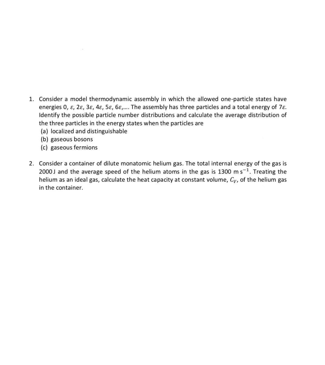 1. Consider a model thermodynamic assembly in which the allowed one-particle states have
energies 0, ɛ, 2ɛ, 3ɛ, 4ɛ, 5ɛ, 6ɛ,.. The assembly has three particles and a total energy of 7ɛ.
Identify the possible particle number distributions and calculate the average distribution of
the three particles in the energy states when the particles are
(a) localized and distinguishable
(b) gaseous bosons
(c) gaseous fermions
2. Consider a container of dilute monatomic helium gas. The total internal energy of the gas is
2000J and the average speed of the helium atoms in the gas is 1300 ms-1. Treating the
helium as an ideal gas, calculate the heat capacity at constant volume, Cy, of the helium gas
in the container.
