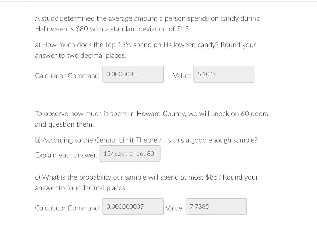 A study determined the average amount a person spends on candy during
Halloween is $80 with a standard deviation of $15.
a) How much does the top 15% spend on Halloween candy? Round your
answer to two decimal places.
Calculator Command: 0.0000005
Value: 5.1049
To observe how much is spent in Howard County, we will knock on 60 doors
and question them.
b) According to the Central Limit Theorem, is this a good enough sample?
Explain your answer. 15/ square root 80=
c) What is the probability our sample will spend at most $85? Round your
answer to four decimal places.
Calculator Command: 0.000000007
Value: 7.7385