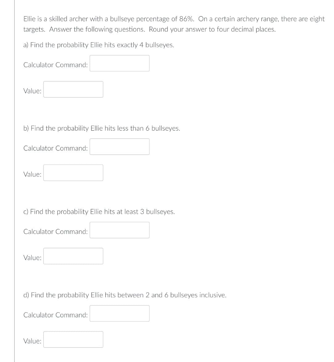 Ellie is a skilled archer with a bullseye percentage of 86%. On a certain archery range, there are eight
targets. Answer the following questions. Round your answer to four decimal places.
a) Find the probability Ellie hits exactly 4 bullseyes.
Calculator Command:
Value:
b) Find the probability Ellie hits less than 6 bullseyes.
Calculator Command:
Value:
c) Find the probability Ellie hits at least 3 bullseyes.
Calculator Command:
Value:
d) Find the probability Ellie hits between 2 and 6 bullseyes inclusive.
Calculator Command:
Value: