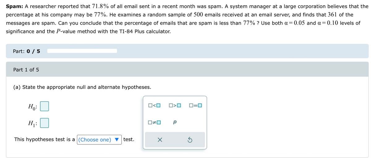 Spam: A researcher reported that 71.8% of all email sent in a recent month was spam. A system manager at a large corporation believes that the
percentage at his company may be 77%. He examines a random sample of 500 emails received at an email server, and finds that 361 of the
messages are spam. Can you conclude that the percentage of emails that are spam is less than 77% ? Use both a = 0.05 and a = 0.10 levels of
significance and the P-value method with the TI-84 Plus calculator.
Part: 0 / 5
Part 1 of 5
(a) State the appropriate null and alternate hypotheses.
Ho:
H₁:
This hypotheses test is a (Choose one) test.
0<0
☐#0
X
□<口
р
0=0
Ś