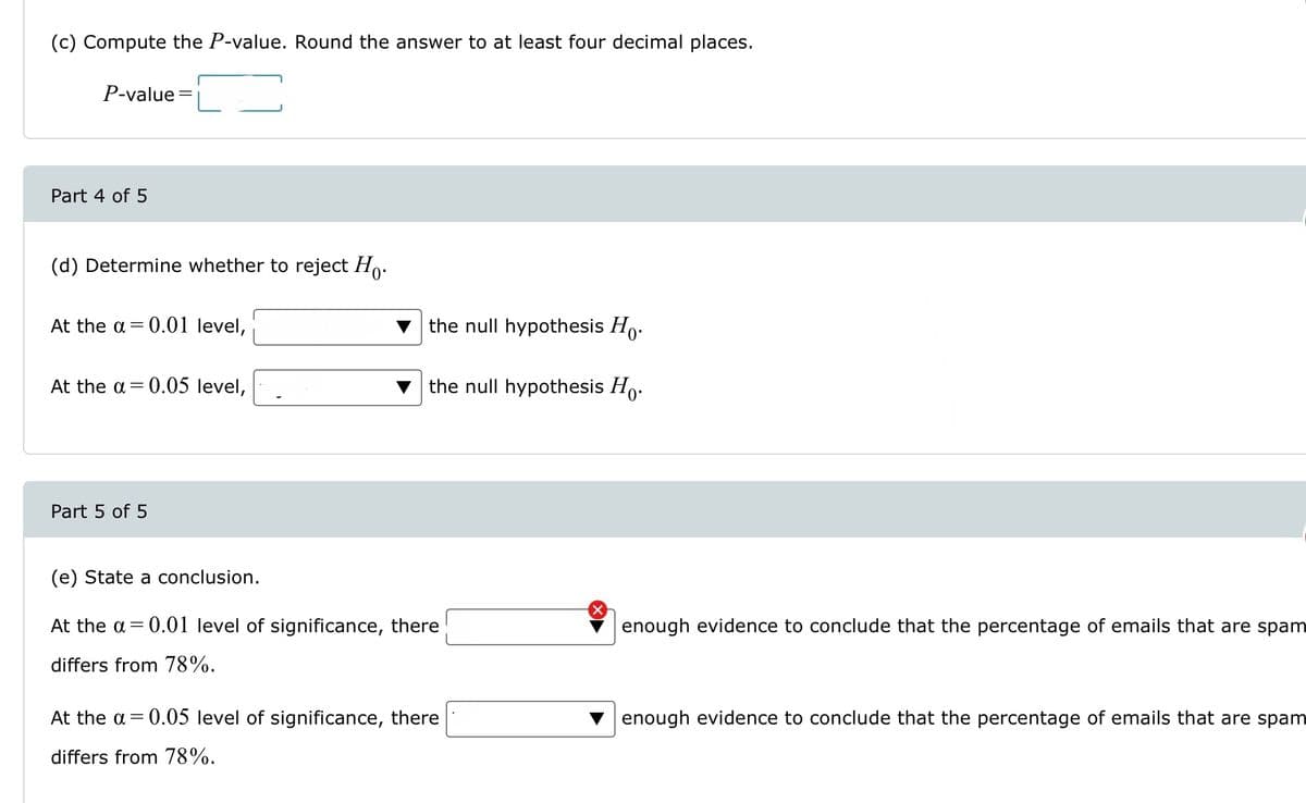 (c) Compute the P-value. Round the answer to at least four decimal places.
P-value=
Part 4 of 5
(d) Determine whether to reject Ho.
At the a= 0.01 level,
At the a= 0.05 level,
Part 5 of 5
the null hypothesis Ho.
the null hypothesis Ho.
(e) State a conclusion.
At the a= 0.01 level of significance, there
differs from 78%.
At the a= 0.05 level of significance, there
differs from 78%.
enough evidence to conclude that the percentage of emails that are spam
enough evidence to conclude that the percentage of emails that are spam