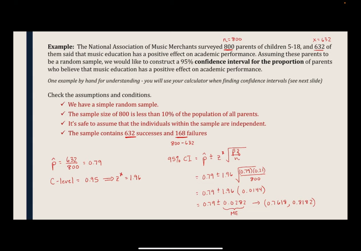 n=800
x=632
Example: The National Association of Music Merchants surveyed 800 parents of children 5-18, and 632 of
them said that music education has a positive effect on academic performance. Assuming these parents to
be a random sample, we would like to construct a 95% confidence interval for the proportion of parents
who believe that music education has a positive effect on academic performance.
One example by hand for understanding - you will use your calculator when finding confidence intervals (see next slide)
Check the assumptions and conditions.
✓ We have a simple random sample.
✓ The sample size of 800 is less than 10% of the population of all parents.
✓ It's safe to assume that the individuals within the sample are independent.
✓ The sample contains 632 successes and 168 failures
800-632
95% CI = p + z ² √ B²
632
800
C-level = 0.95 => z* = 1.96
p =
= 0.79
= 0.79 ± 1.96 (0.79) (0.21)
(0.79)
800
= 0.79 ± 1.96 (0.0144)
+
= 0.79 ± 0.0282 → (0.7618, 0.8182)
ME