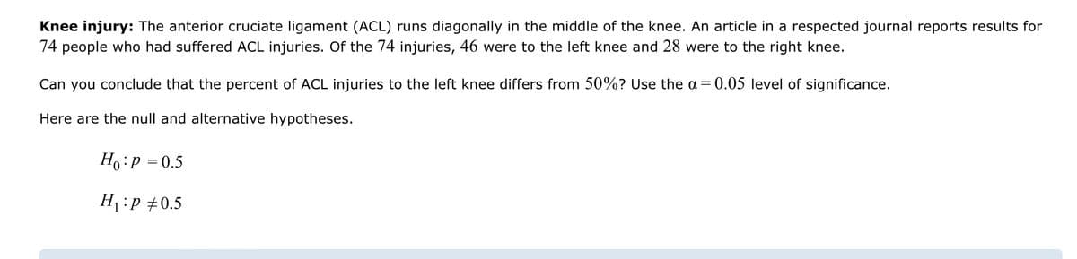 Knee injury: The anterior cruciate ligament (ACL) runs diagonally in the middle of the knee. An article in a respected journal reports results for
74 people who had suffered ACL injuries. Of the 74 injuries, 46 were to the left knee and 28 were to the right knee.
Can you conclude that the percent of ACL injuries to the left knee differs from 50%? Use the a= 0.05 level of significance.
Here are the null and alternative hypotheses.
Ho: P = 0.5
H₁:P +0.5