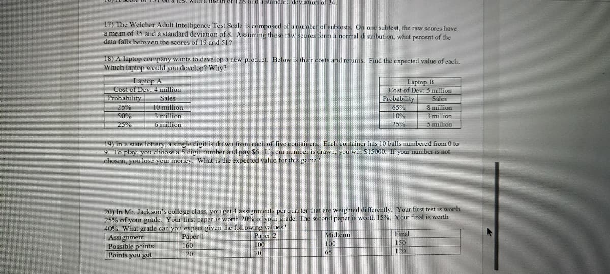 standard dleviation of 34
17) The Welcher Adult Intelligence Test Scale is composed of a number of subtests. On one subtest, the raw scores have
mean of 35 and a standard deviation of 8. Assuming the se raw scores fom a normal distribution, what percent of the
data falls between the scores of 19 and 51?
18) A laptop company wants to develop a new product. Below is their costs and returns. Find the expected value of each.
Which taptop would you develop? Why?
Laptop A
Cost of Dev: 4 million
Sales
10 million
3 million
6 million
Laptop B
Cost of Dev: 5 million
Probability
Probability
Sales
8 million
3 million
5 million
25%
65%
10%
25%
50%
25%
19) In a state lottery, a single digit is drawn from each of live containers Each container has 10 balls numbered from 0 to
2. To play, you choose a 5 digit number and pay S6. If your number is drawn. you win S15000. If your number is not
chosen, you lose your money. What is the expected value for this game?
20) In Mr. Jackson's college class, you get 4 assignments per quarter that are weighted differently. Your first test is worth
25% of your grade. Your first paper is worth 20% of your grade, The second paper is worth 15%. Your final is worth
40%. What grade can you expect given the following values?
Paper
160
| 120
Assignment
Possible points
Points you got
Paper 2
100
70
Midterm
100
65
Final
150
120
