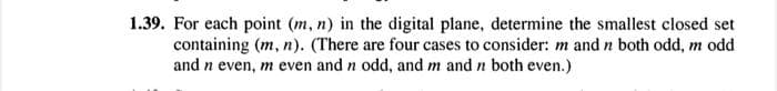 1.39. For each point (m, n) in the digital plane, determine the smallest closed set
containing (m, n). (There are four cases to consider: m and n both odd, m odd
and n even, m even and n odd, and m and n both even.)
